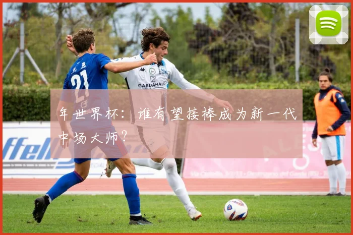 年世界杯：谁有望接棒成为新一代中场大师？