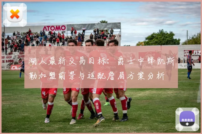 湖人最新交易目标：爵士中锋凯斯勒加盟前景与适配詹眉方案分析