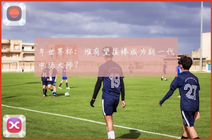 年世界杯：谁有望接棒成为新一代中场大师？