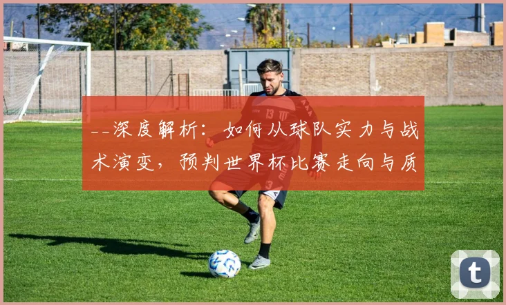 __深度解析：如何从球队实力与战术演变，预判世界杯比赛走向与质量__
