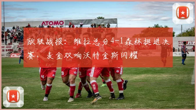 欧联战报：维拉总分4-1森林挺进决赛，麦金双响沃特金斯闪耀