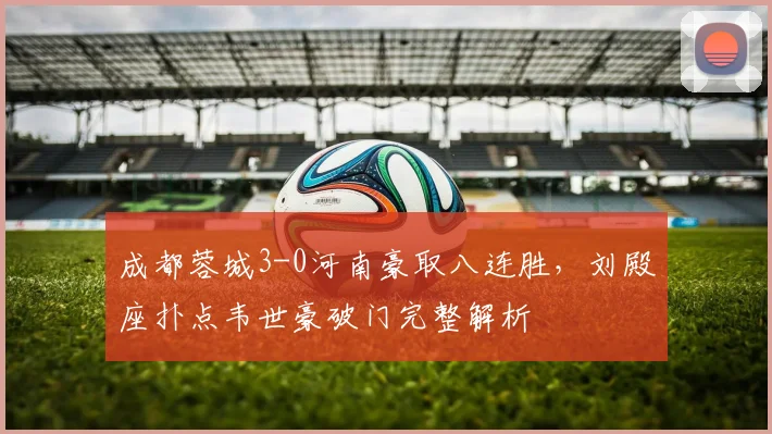 成都蓉城3-0河南豪取八连胜，刘殿座扑点韦世豪破门完整解析