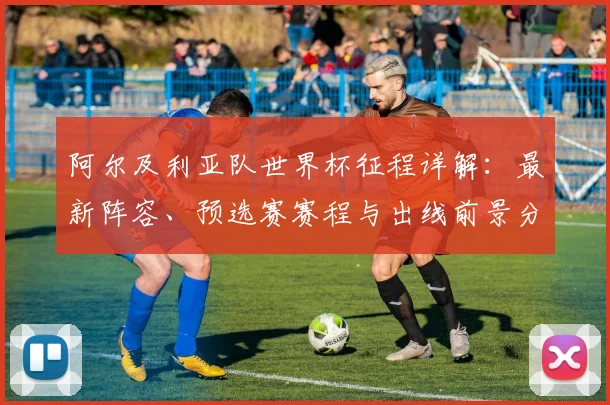 阿尔及利亚队世界杯征程详解：最新阵容、预选赛赛程与出线前景分析
