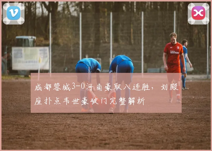 成都蓉城3-0河南豪取八连胜，刘殿座扑点韦世豪破门完整解析