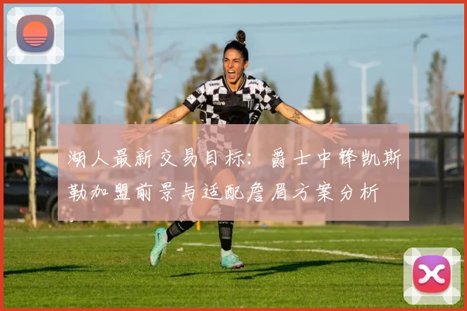 湖人最新交易目标：爵士中锋凯斯勒加盟前景与适配詹眉方案分析