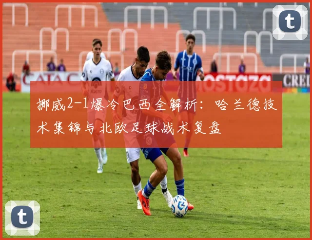 挪威2-1爆冷巴西全解析:哈兰德技术集锦与北欧足球战术复盘