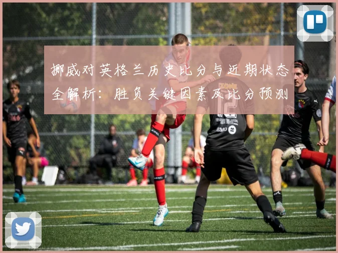 挪威对英格兰历史比分与近期状态全解析：胜负关键因素及比分预测技巧