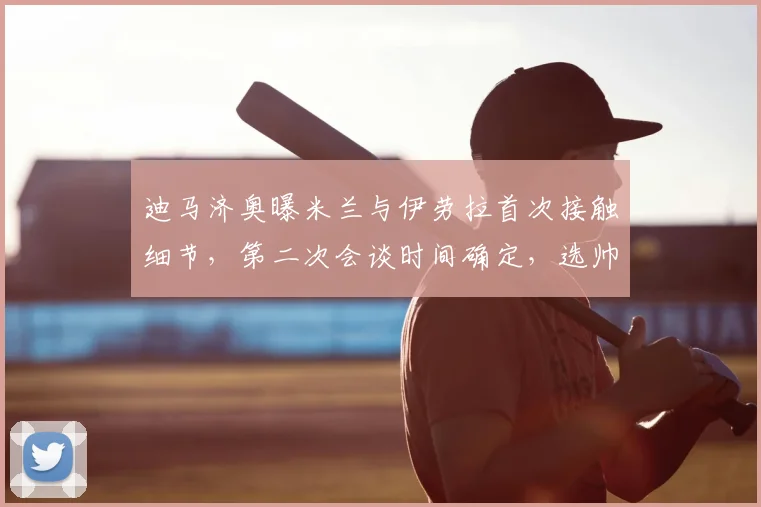 迪马济奥曝米兰与伊劳拉首次接触细节，第二次会谈时间确定，选帅进展引关注
